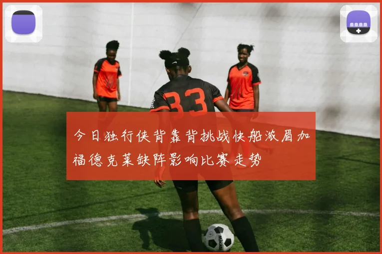 今日独行侠背靠背挑战快船浓眉加福德克莱缺阵影响比赛走势