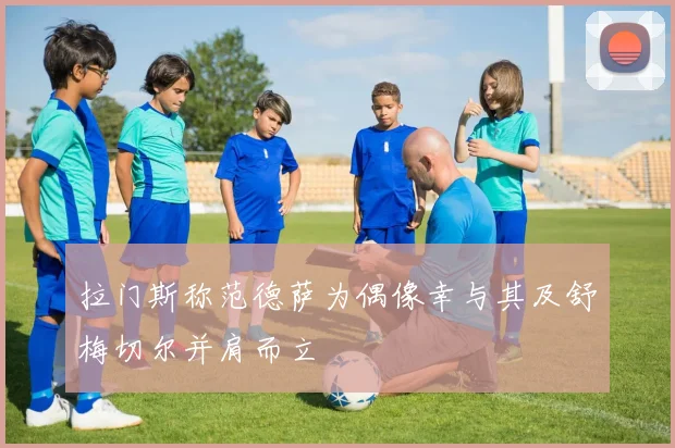 拉门斯称范德萨为偶像幸与其及舒梅切尔并肩而立