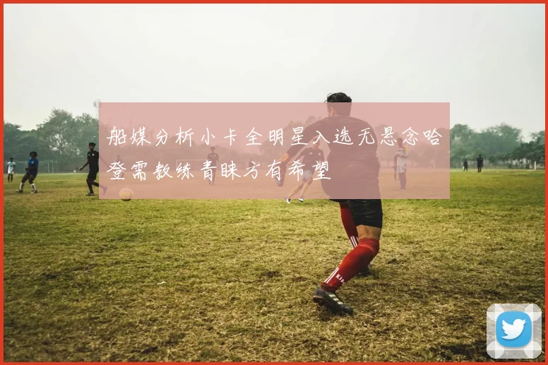 船媒分析小卡全明星入选无悬念哈登需教练青睐方有希望