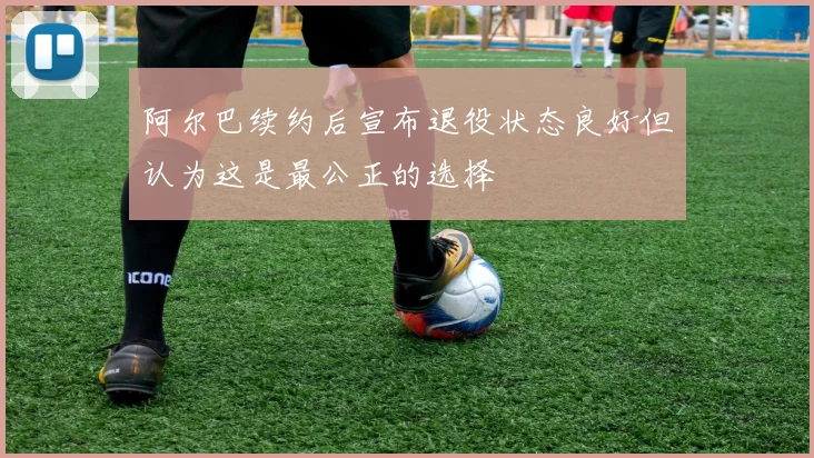 阿尔巴续约后宣布退役状态良好但认为这是最公正的选择