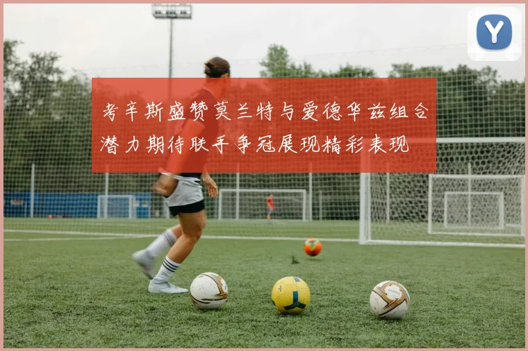 考辛斯盛赞莫兰特与爱德华兹组合潜力期待联手争冠展现精彩表现