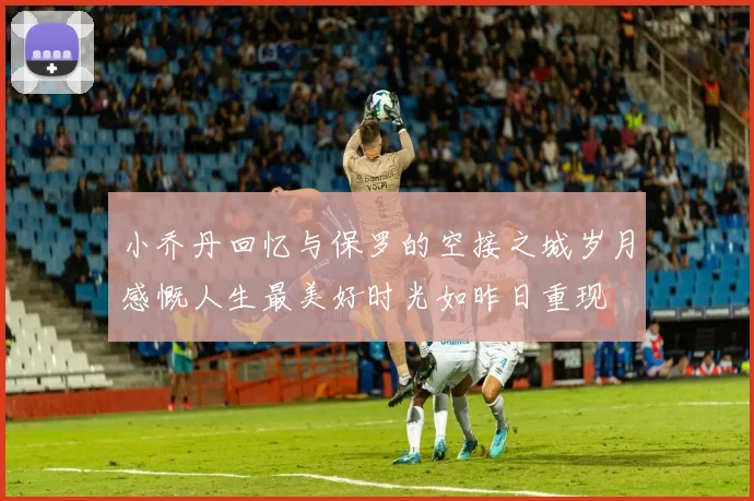 小乔丹回忆与保罗的空接之城岁月感慨人生最美好时光如昨日重现