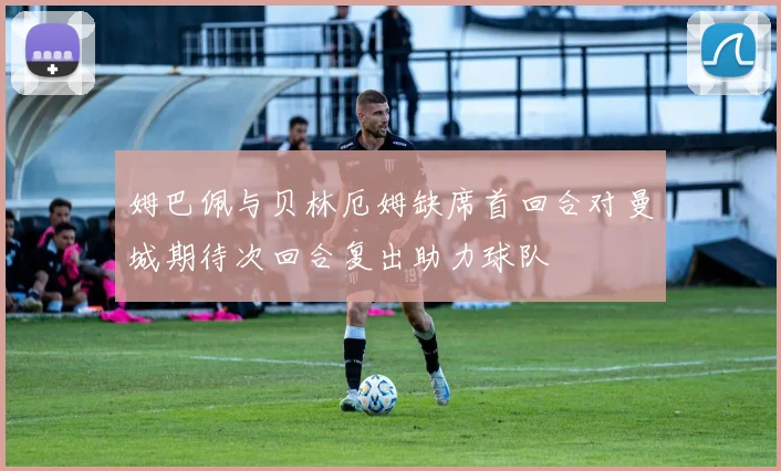 姆巴佩与贝林厄姆缺席首回合对曼城期待次回合复出助力球队
