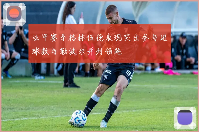 法甲赛季格林伍德表现突出参与进球数与勒波尔并列领跑