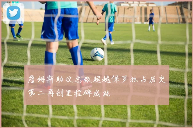 詹姆斯助攻总数超越保罗独占历史第二再创里程碑成就