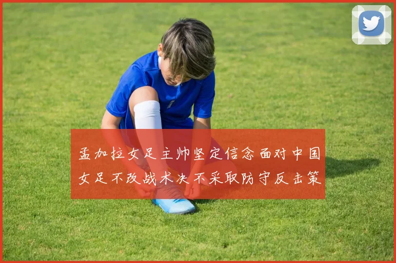 孟加拉女足主帅坚定信念面对中国女足不改战术决不采取防守反击策略