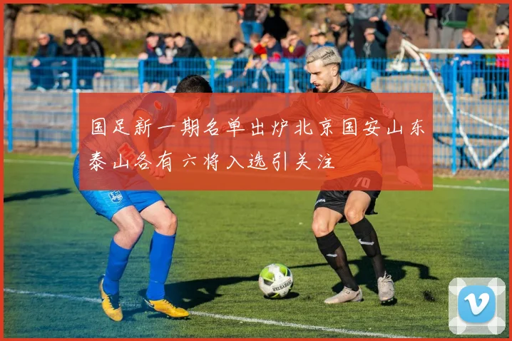 国足新一期名单出炉北京国安山东泰山各有六将入选引关注