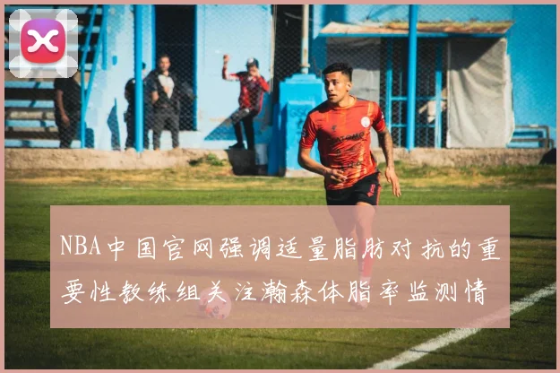 NBA中国官网强调适量脂肪对抗的重要性教练组关注瀚森体脂率监测情况