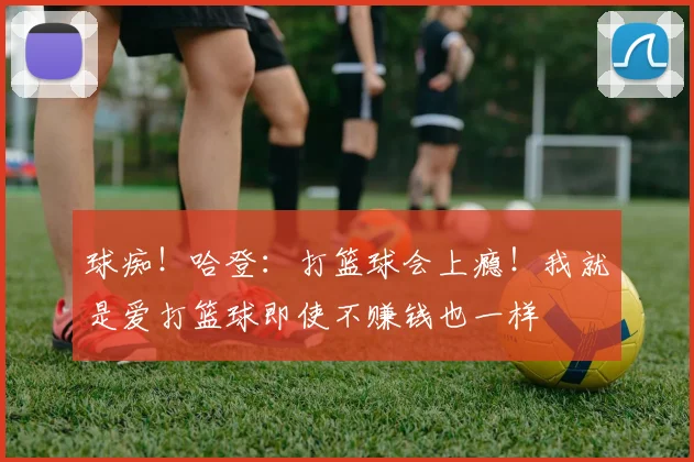 球痴！哈登：打篮球会上瘾！我就是爱打篮球即使不赚钱也一样