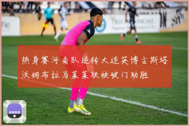 热身赛河南队逆转大连英博古斯塔沃姆布拉马莱莱联袂破门助胜